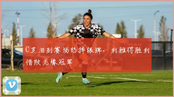C罗泪别赛场怒摔银牌,利雅得胜利惜败无缘冠