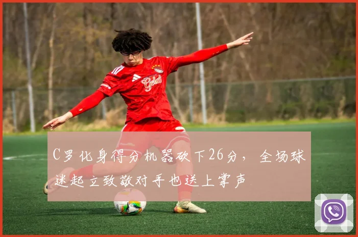 C罗化身得分机器砍下26分,全场球迷起立致敬