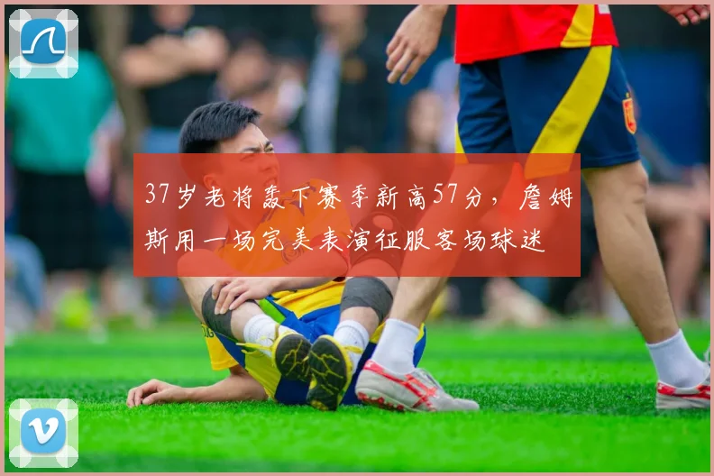 37岁老将轰下赛季新高57分,詹姆斯用一场完美表演征服客场球迷 - 皇冠体育入口